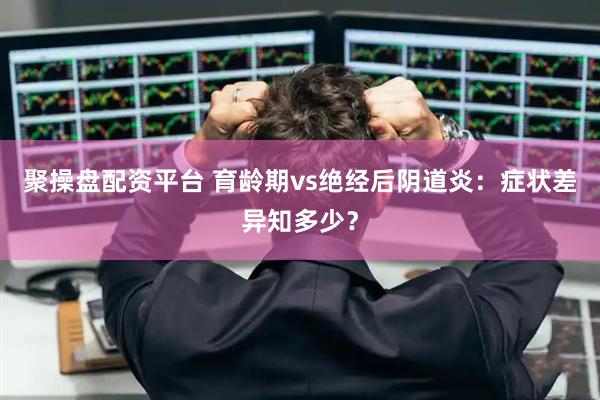 聚操盘配资平台 育龄期vs绝经后阴道炎：症状差异知多少？