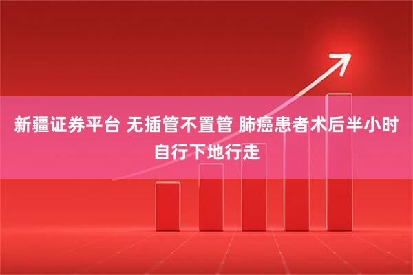 新疆证券平台 无插管不置管 肺癌患者术后半小时自行下地行走