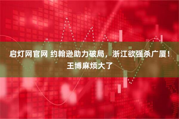 启灯网官网 约翰逊助力破局，浙江欲强杀广厦！王博麻烦大了