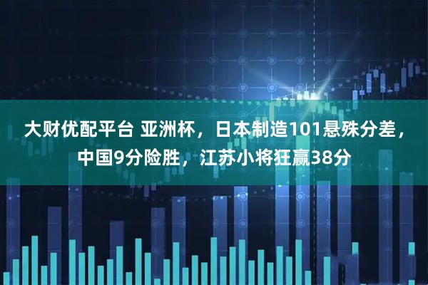 大财优配平台 亚洲杯，日本制造101悬殊分差，中国9分险胜，江苏小将狂赢38分