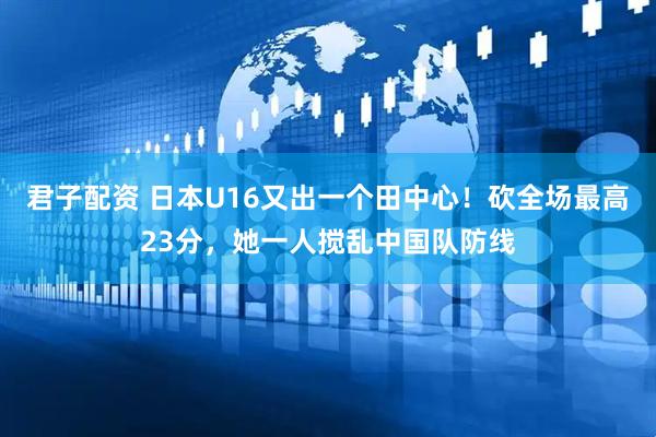 君子配资 日本U16又出一个田中心！砍全场最高23分，她一人搅乱中国队防线