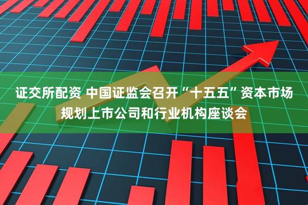 证交所配资 中国证监会召开“十五五”资本市场规划上市公司和行业机构座谈会