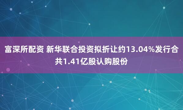 富深所配资 新华联合投资拟折让约13.04%发行合共1.41亿股认购股份