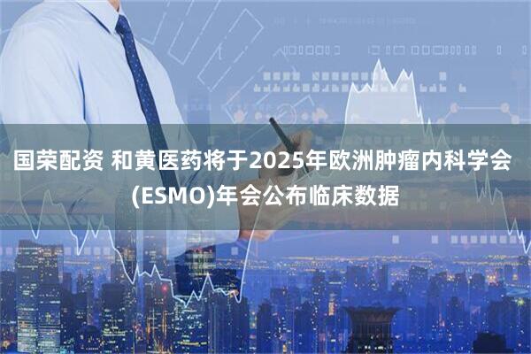国荣配资 和黄医药将于2025年欧洲肿瘤内科学会 (ESMO)年会公布临床数据