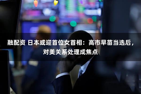 融配资 日本或迎首位女首相：高市早苗当选后，对美关系处理成焦点