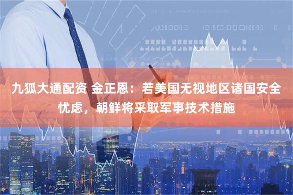 九狐大通配资 金正恩：若美国无视地区诸国安全忧虑，朝鲜将采取军事技术措施