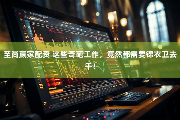 至尚赢家配资 这些奇葩工作，竟然都需要锦衣卫去干！