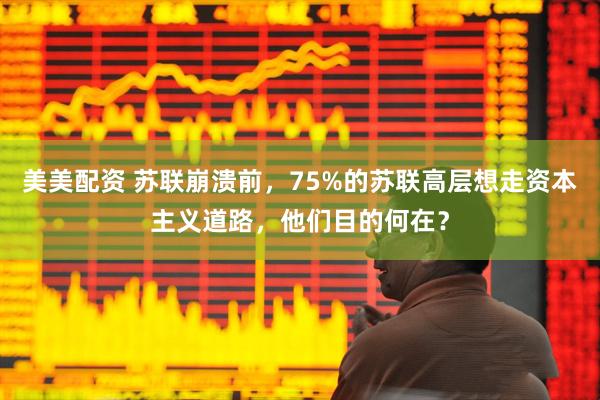美美配资 苏联崩溃前，75%的苏联高层想走资本主义道路，他们目的何在？