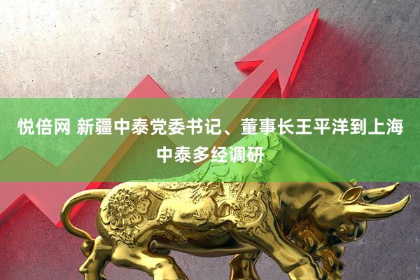 悦倍网 新疆中泰党委书记、董事长王平洋到上海中泰多经调研