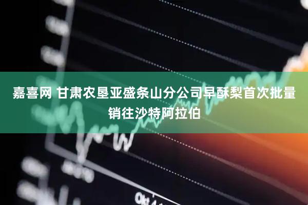 嘉喜网 甘肃农垦亚盛条山分公司早酥梨首次批量销往沙特阿拉伯