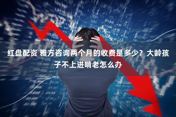红盘配资 雅方咨询两个月的收费是多少？大龄孩子不上进啃老怎么办