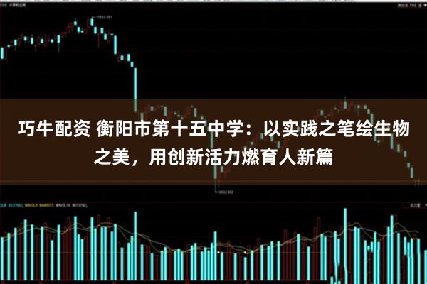 巧牛配资 衡阳市第十五中学：以实践之笔绘生物之美，用创新活力燃育人新篇