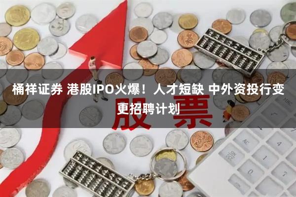 桶祥证券 港股IPO火爆！人才短缺 中外资投行变更招聘计划