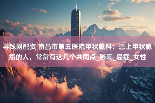 寻钱网配资 南昌市第五医院甲状腺科：患上甲状腺癌的人，常常有这几个共同点_影响_癌症_女性