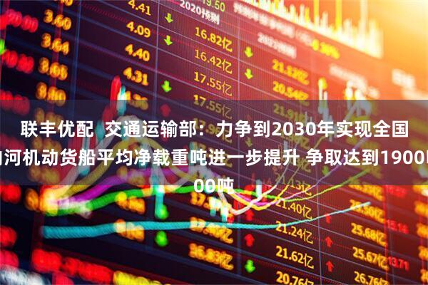 联丰优配  交通运输部：力争到2030年实现全国内河机动货船平均净载重吨进一步提升 争取达到1900吨