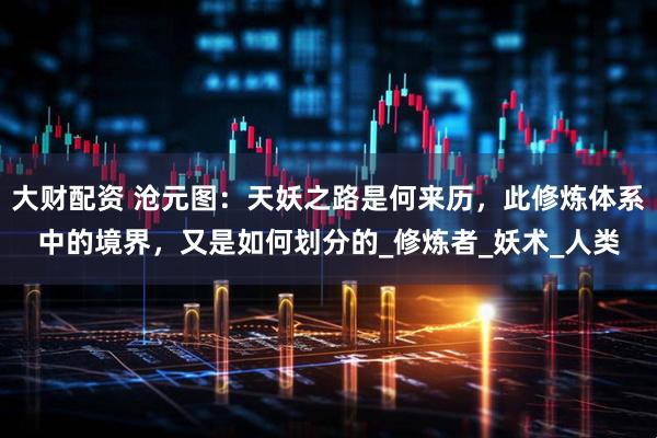 大财配资 沧元图：天妖之路是何来历，此修炼体系中的境界，又是如何划分的_修炼者_妖术_人类