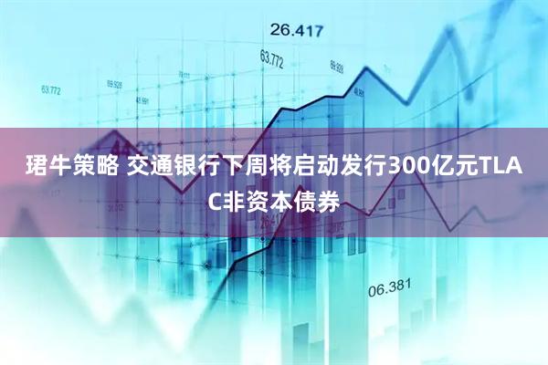 珺牛策略 交通银行下周将启动发行300亿元TLAC非资本债券