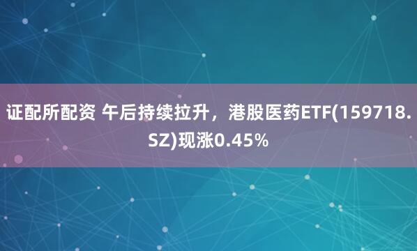 证配所配资 午后持续拉升，港股医药ETF(159718.SZ)现涨0.45%