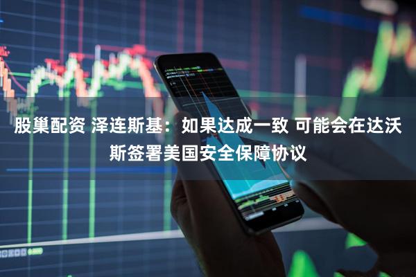 股巢配资 泽连斯基：如果达成一致 可能会在达沃斯签署美国安全保障协议